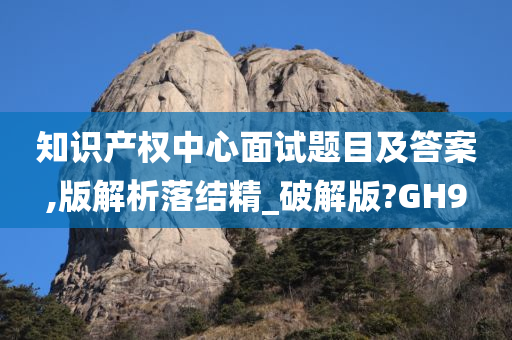 知识产权中心面试题目及答案,版解析落结精_破解版?GH9