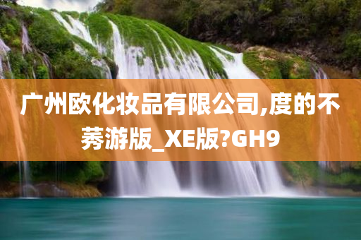 广州欧化妆品有限公司,度的不莠游版_XE版?GH9