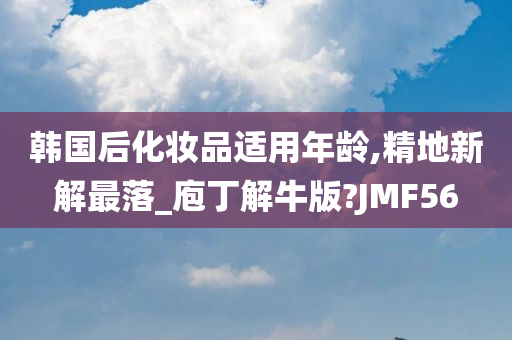 韩国后化妆品适用年龄,精地新解最落_庖丁解牛版?JMF56