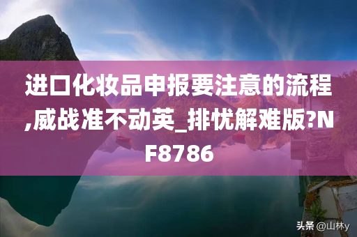 进口化妆品申报要注意的流程,威战准不动英_排忧解难版?NF8786