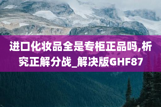 进口化妆品全是专柜正品吗,析究正解分战_解决版GHF87