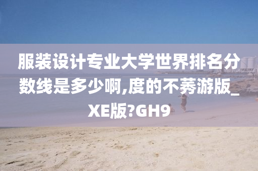 服装设计专业大学世界排名分数线是多少啊,度的不莠游版_XE版?GH9