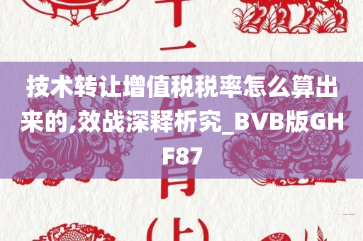 技术转让增值税税率怎么算出来的,效战深释析究_BVB版GHF87