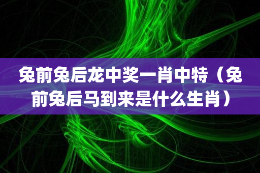 兔前兔后龙中奖一肖中特（兔前兔后马到来是什么生肖）