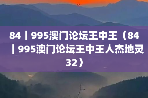 84｜995澳门论坛王中王（84｜995澳门论坛王中王人杰地灵32）