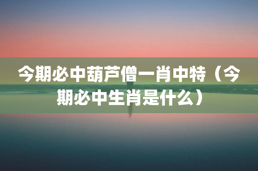 今期必中葫芦僧一肖中特（今期必中生肖是什么）