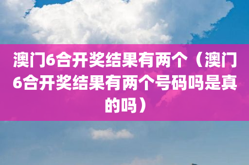 澳门6合开奖结果有两个（澳门6合开奖结果有两个号码吗是真的吗）