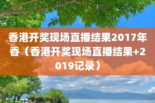 香港开奖现场直播结果2017年香（香港开奖现场直播结果+2019记录）