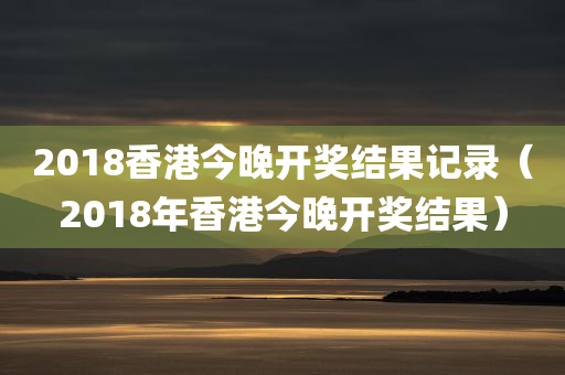 2018香港今晚开奖结果记录（2018年香港今晚开奖结果）