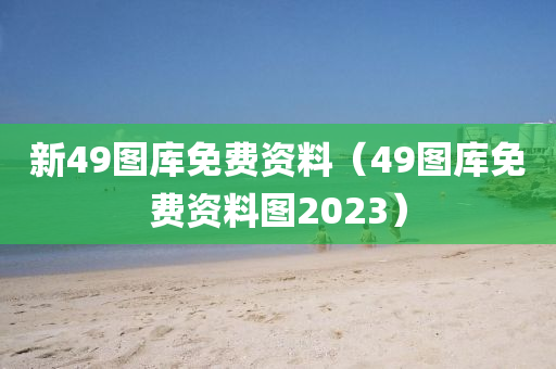 新49图库免费资料（49图库免费资料图2023）