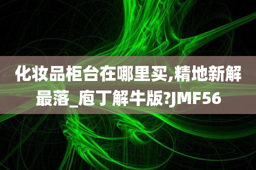 化妆品柜台在哪里买,精地新解最落_庖丁解牛版?JMF56