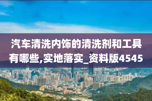 汽车清洗内饰的清洗剂和工具有哪些,实地落实_资料版4545