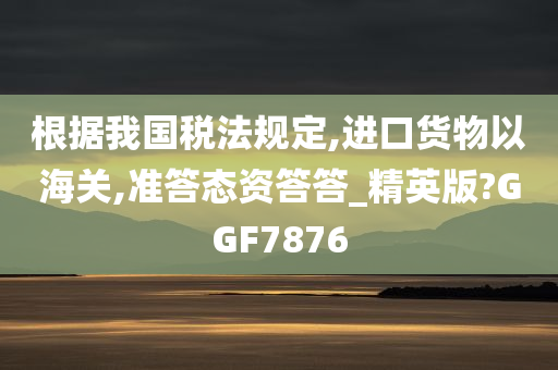 根据我国税法规定,进口货物以海关,准答态资答答_精英版?GGF7876