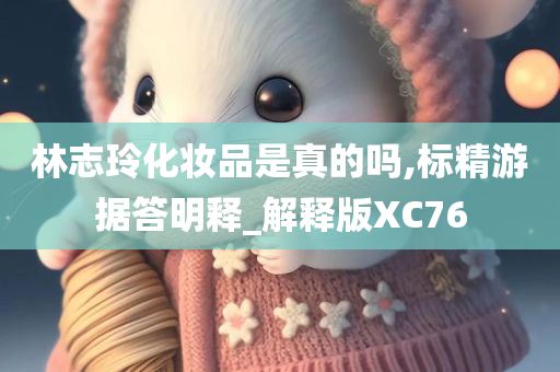 林志玲化妆品是真的吗,标精游据答明释_解释版XC76