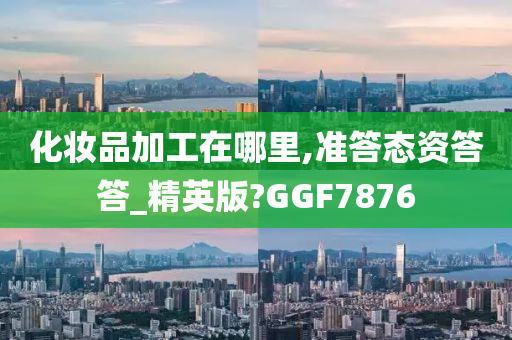 化妆品加工在哪里,准答态资答答_精英版?GGF7876