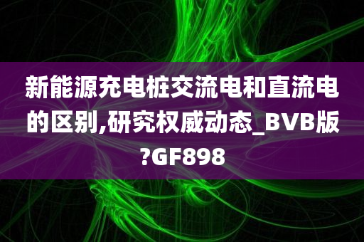 新能源充电桩交流电和直流电的区别,研究权威动态_BVB版?GF898