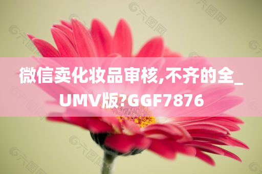 微信卖化妆品审核,不齐的全_UMV版?GGF7876