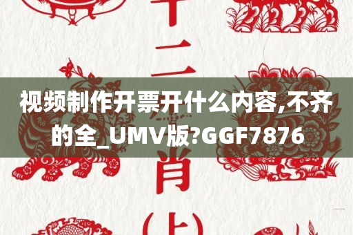 视频制作开票开什么内容,不齐的全_UMV版?GGF7876