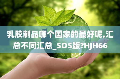 乳胶制品哪个国家的最好呢,汇总不同汇总_SOS版?HJH66