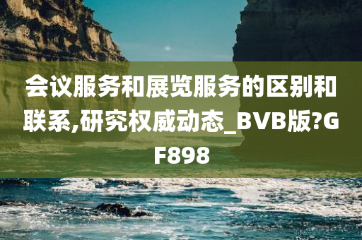 会议服务和展览服务的区别和联系,研究权威动态_BVB版?GF898