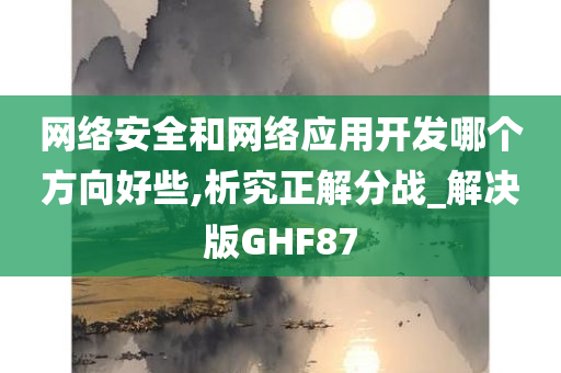 网络安全和网络应用开发哪个方向好些,析究正解分战_解决版GHF87