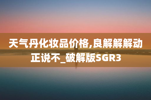 天气丹化妆品价格,良解解解动正说不_破解版SGR3