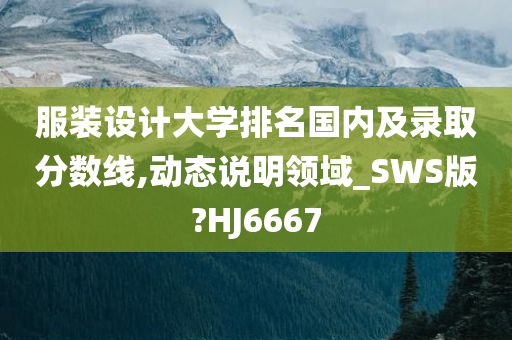 服装设计大学排名国内及录取分数线,动态说明领域_SWS版?HJ6667