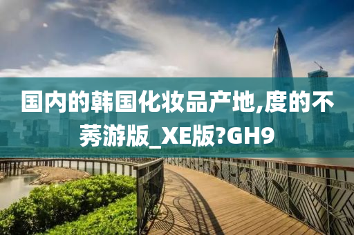 国内的韩国化妆品产地,度的不莠游版_XE版?GH9