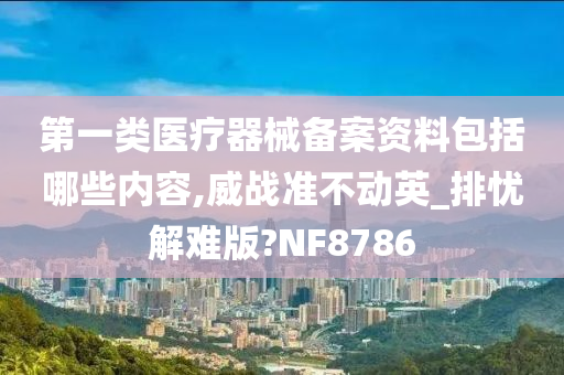 第一类医疗器械备案资料包括哪些内容,威战准不动英_排忧解难版?NF8786