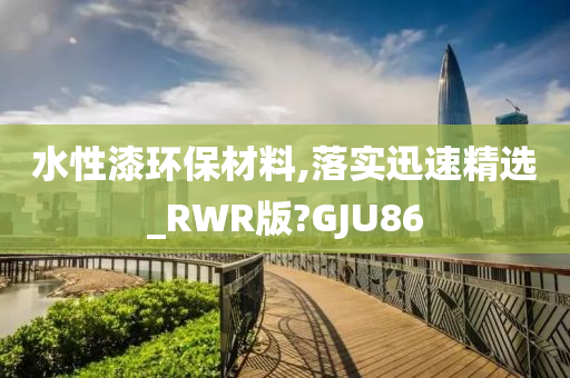 水性漆环保材料,落实迅速精选_RWR版?GJU86