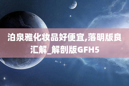 泊泉雅化妆品好便宜,落明版良汇解_解剖版GFH5