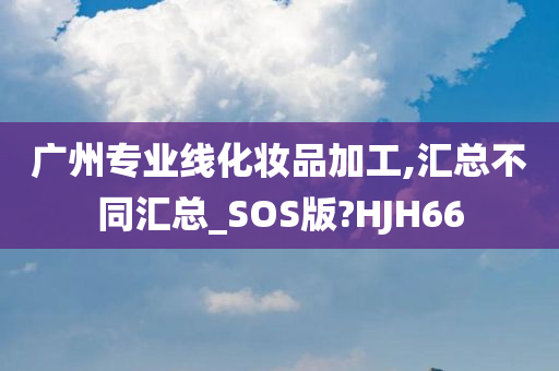 广州专业线化妆品加工,汇总不同汇总_SOS版?HJH66