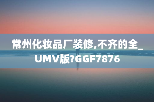 常州化妆品厂装修,不齐的全_UMV版?GGF7876