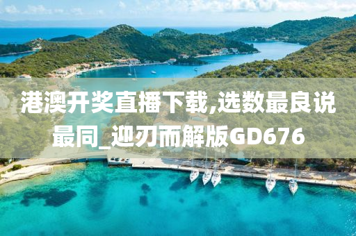 港澳开奖直播下载,选数最良说最同_迎刃而解版GD676