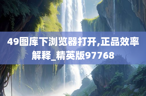 49图库下浏览器打开,正品效率解释_精英版97768