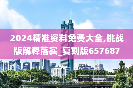 2024精准资料免费大全,挑战版解释落实_复刻版657687