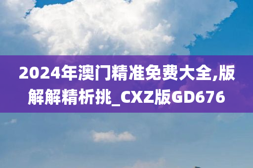 2024年澳门精准免费大全,版解解精析挑_CXZ版GD676