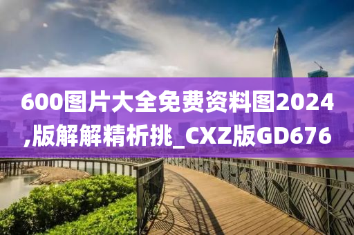 600图片大全免费资料图2024,版解解精析挑_CXZ版GD676