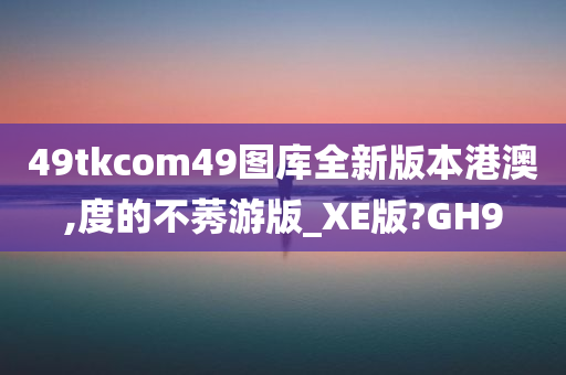 49tkcom49图库全新版本港澳,度的不莠游版_XE版?GH9