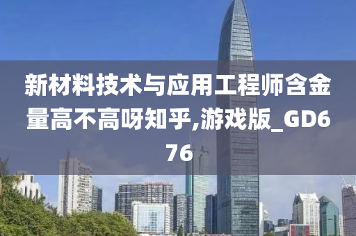 新材料技术与应用工程师含金量高不高呀知乎,游戏版_GD676