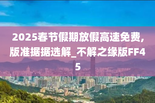 2025春节假期放假高速免费,版准据据选解_不解之缘版FF45