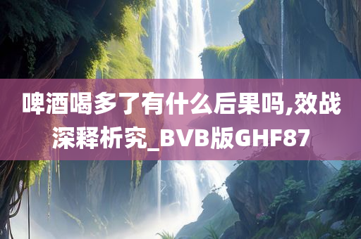 啤酒喝多了有什么后果吗,效战深释析究_BVB版GHF87