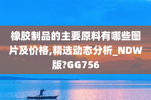 橡胶制品的主要原料有哪些图片及价格,精选动态分析_NDW版?GG756