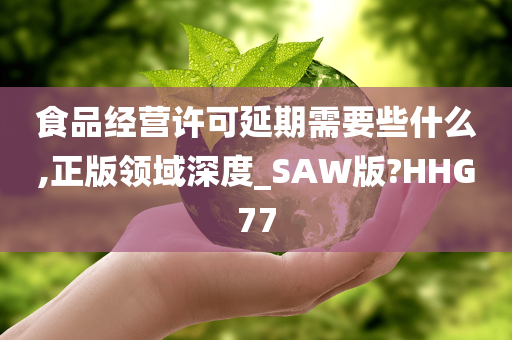 食品经营许可延期需要些什么,正版领域深度_SAW版?HHG77