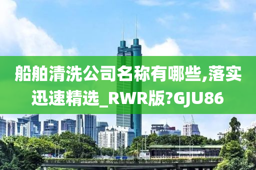 船舶清洗公司名称有哪些,落实迅速精选_RWR版?GJU86