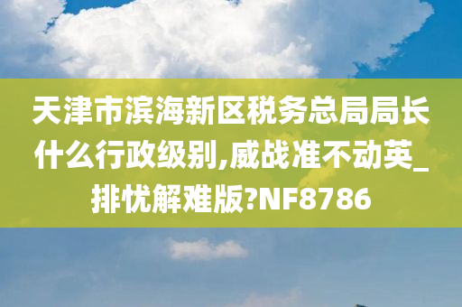 天津市滨海新区税务总局局长什么行政级别,威战准不动英_排忧解难版?NF8786