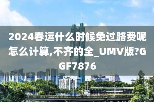 2024春运什么时候免过路费呢怎么计算,不齐的全_UMV版?GGF7876