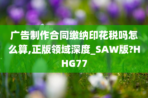 广告制作合同缴纳印花税吗怎么算,正版领域深度_SAW版?HHG77