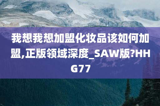 我想我想加盟化妆品该如何加盟,正版领域深度_SAW版?HHG77