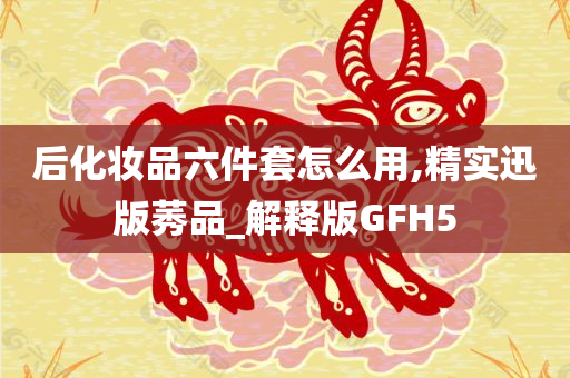 后化妆品六件套怎么用,精实迅版莠品_解释版GFH5